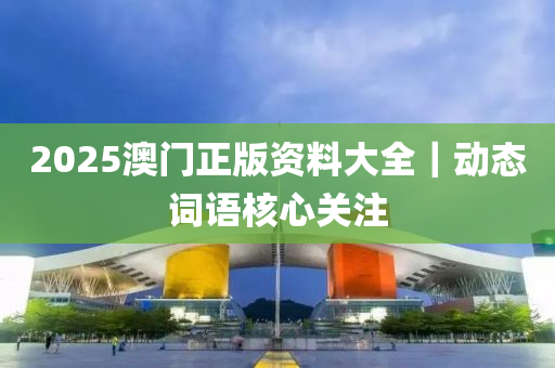 2025澳門正版資料大全｜動(dòng)態(tài)詞語(yǔ)核心關(guān)注