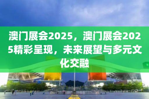 澳門展會(huì)2025，澳門展會(huì)2025精彩呈現(xiàn)，未來展望與多元文化交融
