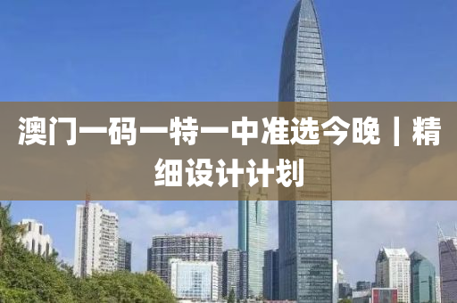 澳門一碼一特一中準(zhǔn)選今晚｜精細(xì)設(shè)計(jì)計(jì)劃