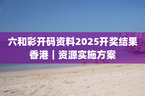 六和彩開碼資料2025開獎結(jié)果香港｜資源實施方案