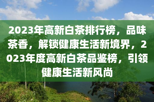 2023年高新白茶排行榜，品味茶香，解鎖健康生活新境界，2023年度高新白茶品鑒榜，引領健康生活新風尚