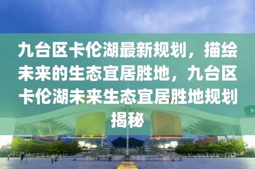 九臺區(qū)卡倫湖最新規(guī)劃，描繪未來的生態(tài)宜居勝地，九臺區(qū)卡倫湖未來生態(tài)宜居勝地規(guī)劃揭秘