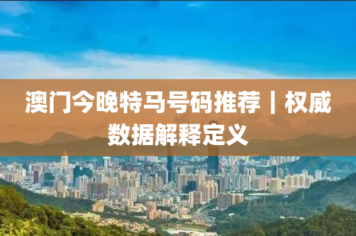 澳門今晚特馬號碼推薦｜權(quán)威數(shù)據(jù)解釋定義