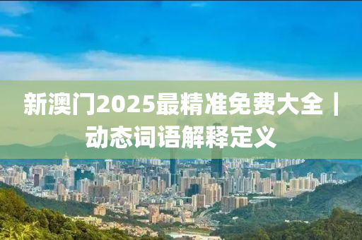 新澳門2025最精準(zhǔn)免費(fèi)大全｜動(dòng)態(tài)詞語(yǔ)解釋定義