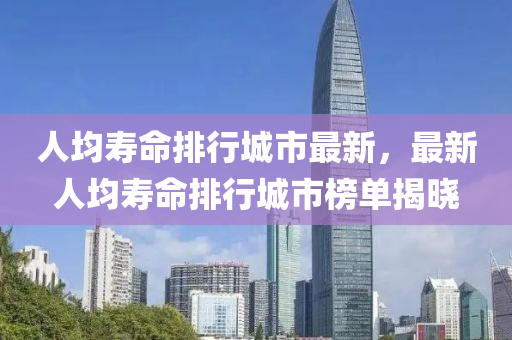 人均壽命排行城市最新，最新人均壽命排行城市榜單揭曉
