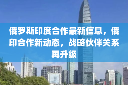 俄羅斯印度合作最新信息，俄印合作新動(dòng)態(tài)，戰(zhàn)略伙伴關(guān)系再升級(jí)