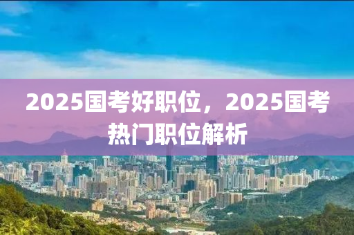 2025國(guó)考好職位，2025國(guó)考熱門(mén)職位解析