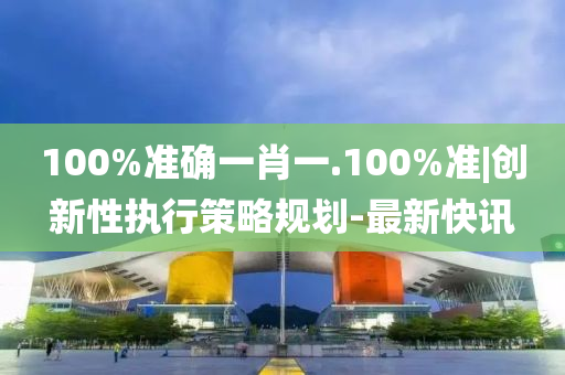 100%準(zhǔn)確一肖一.100%準(zhǔn)|創(chuàng)新性執(zhí)行策略規(guī)劃-最新快訊