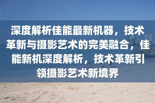深度解析佳能最新機(jī)器，技術(shù)革新與攝影藝術(shù)的完美融合，佳能新機(jī)深度解析，技術(shù)革新引領(lǐng)攝影藝術(shù)新境界