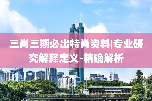 三肖三期必出特肖資料|專業(yè)研究解釋定義-精確解析