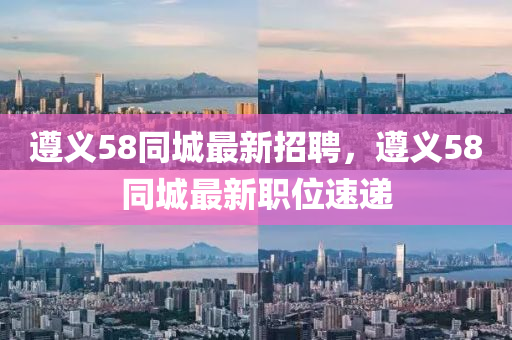 遵義58同城最新招聘，遵義58同城最新職位速遞