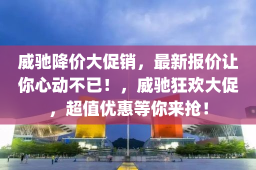 威馳降價(jià)大促銷，最新報(bào)價(jià)讓你心動(dòng)不已！，威馳狂歡大促，超值優(yōu)惠等你來搶！