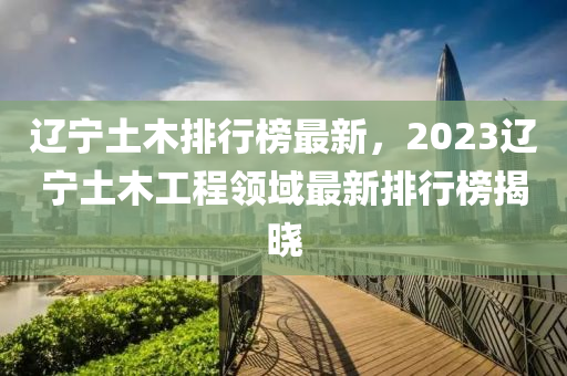 遼寧土木排行榜最新，2023遼寧土木工程領域最新排行榜揭曉