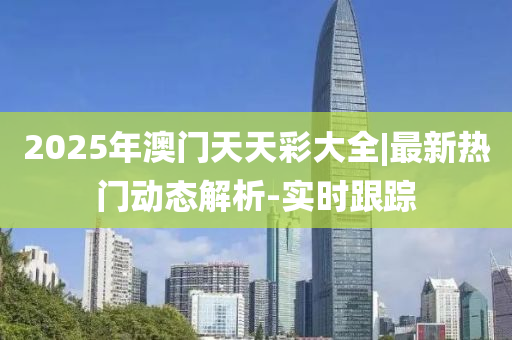 2025年澳門天天彩大全|最新熱門動(dòng)態(tài)解析-實(shí)時(shí)跟蹤