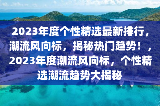 2023年度個性精選最新排行，潮流風向標，揭秘熱門趨勢！，2023年度潮流風向標，個性精選潮流趨勢大揭秘