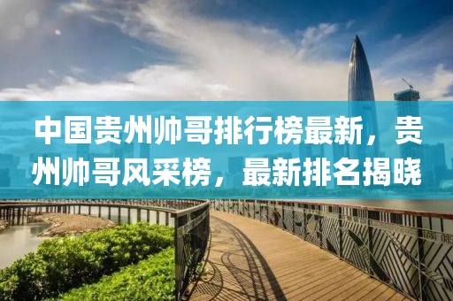 中國(guó)貴州帥哥排行榜最新，貴州帥哥風(fēng)采榜，最新排名揭曉