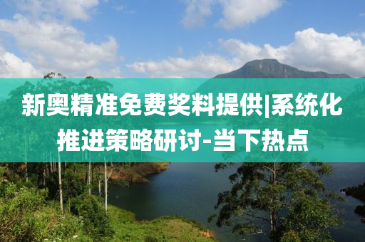 新奧精準(zhǔn)免費(fèi)獎料提供|系統(tǒng)化推進(jìn)策略研討-當(dāng)下熱點(diǎn)