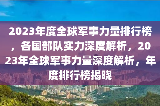 2023年度全球軍事力量排行榜，各國(guó)部隊(duì)實(shí)力深度解析，2023年全球軍事力量深度解析，年度排行榜揭曉