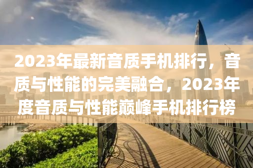2023年最新音質(zhì)手機排行，音質(zhì)與性能的完美融合，2023年度音質(zhì)與性能巔峰手機排行榜