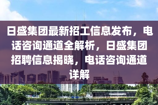 日盛集團(tuán)最新招工信息發(fā)布，電話咨詢通道全解析，日盛集團(tuán)招聘信息揭曉，電話咨詢通道詳解