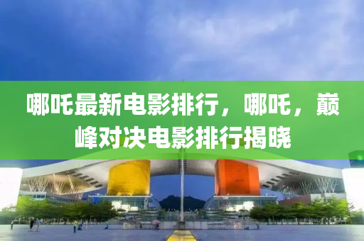 哪吒最新電影排行，哪吒，巔峰對決電影排行揭曉