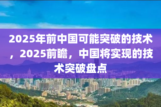 2025年前中國可能突破的技術(shù)，2025前瞻，中國將實現(xiàn)的技術(shù)突破盤點
