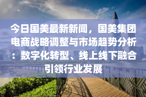 今日國美最新新聞，國美集團(tuán)電商戰(zhàn)略調(diào)整與市場趨勢分析：數(shù)字化轉(zhuǎn)型、線上線下融合引領(lǐng)行業(yè)發(fā)展