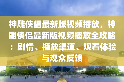 神雕俠侶最新版視頻播放，神雕俠侶最新版視頻播放全攻略：劇情、播放渠道、觀看體驗與觀眾反饋