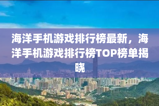 海洋手機(jī)游戲排行榜最新，海洋手機(jī)游戲排行榜TOP榜單揭曉