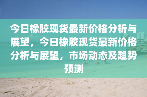 今日橡膠現(xiàn)貨最新價(jià)格分析與展望，今日橡膠現(xiàn)貨最新價(jià)格分析與展望，市場(chǎng)動(dòng)態(tài)及趨勢(shì)預(yù)測(cè)