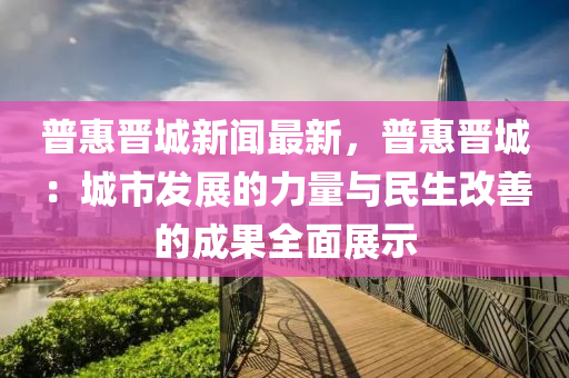 普惠晉城新聞最新，普惠晉城：城市發(fā)展的力量與民生改善的成果全面展示