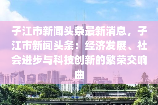 子江市新聞頭條最新消息，子江市新聞頭條：經(jīng)濟(jì)發(fā)展、社會進(jìn)步與科技創(chuàng)新的繁榮交響曲