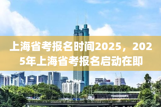 上海省考報名時間2025，2025年上海省考報名啟動在即