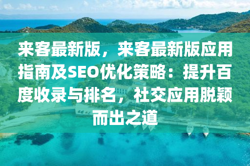 來客最新版，來客最新版應(yīng)用指南及SEO優(yōu)化策略：提升百度收錄與排名，社交應(yīng)用脫穎而出之道