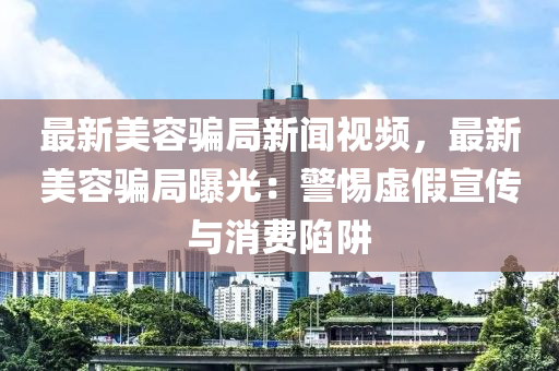 最新美容騙局新聞視頻，最新美容騙局曝光：警惕虛假宣傳與消費(fèi)陷阱