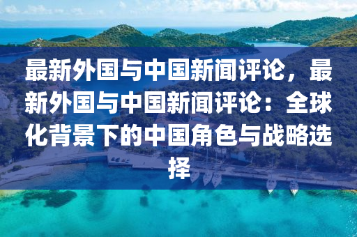 最新外國與中國新聞評(píng)論，最新外國與中國新聞評(píng)論：全球化背景下的中國角色與戰(zhàn)略選擇