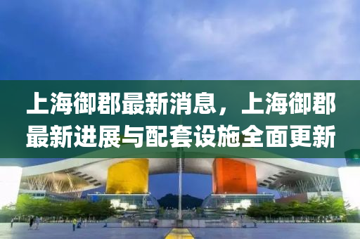 上海御郡最新消息，上海御郡最新進(jìn)展與配套設(shè)施全面更新