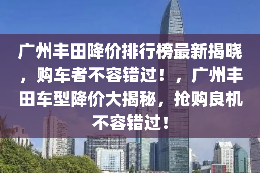 廣州豐田降價排行榜最新揭曉，購車者不容錯過！，廣州豐田車型降價大揭秘，搶購良機不容錯過！