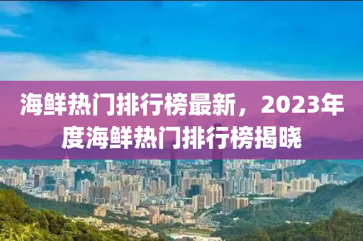 海鮮熱門排行榜最新，2023年度海鮮熱門排行榜揭曉