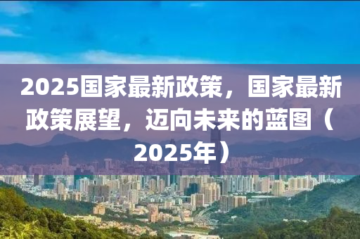 2025國家最新政策，國家最新政策展望，邁向未來的藍(lán)圖（2025年）