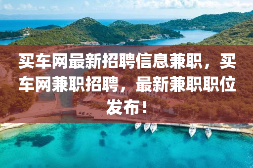 買車網(wǎng)最新招聘信息兼職，買車網(wǎng)兼職招聘，最新兼職職位發(fā)布！