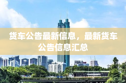 貨車公告最新信息，最新貨車公告信息匯總