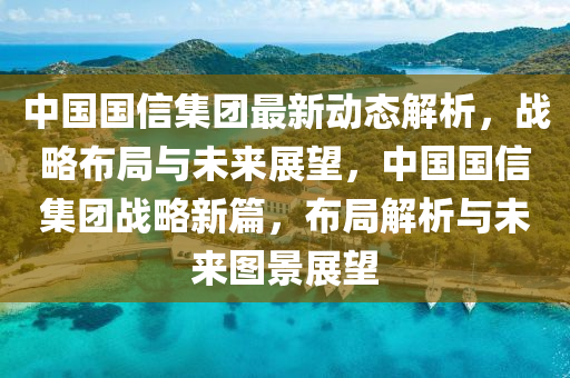 中國國信集團最新動態(tài)解析，戰(zhàn)略布局與未來展望，中國國信集團戰(zhàn)略新篇，布局解析與未來圖景展望