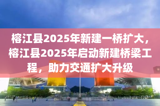 榕江縣2025年新建一橋擴(kuò)大，榕江縣2025年啟動(dòng)新建橋梁工程，助力交通擴(kuò)大升級(jí)