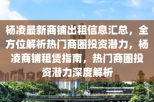 楊凌最新商鋪出租信息匯總，全方位解析熱門商圈投資潛力，楊凌商鋪?zhàn)赓U指南，熱門商圈投資潛力深度解析