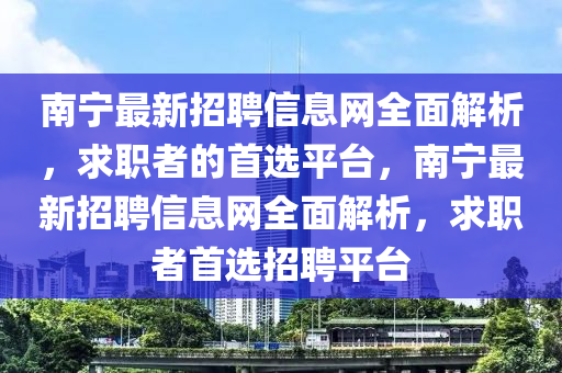 南寧最新招聘信息網(wǎng)全面解析，求職者的首選平臺，南寧最新招聘信息網(wǎng)全面解析，求職者首選招聘平臺