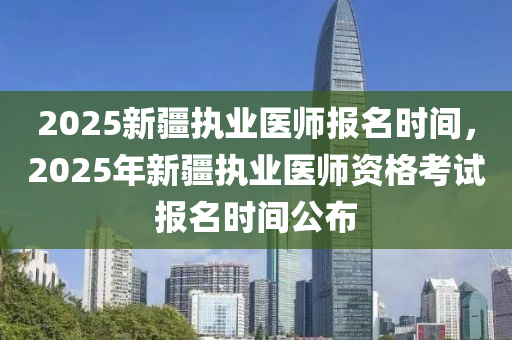 2025新疆執(zhí)業(yè)醫(yī)師報名時間，2025年新疆執(zhí)業(yè)醫(yī)師資格考試報名時間公布
