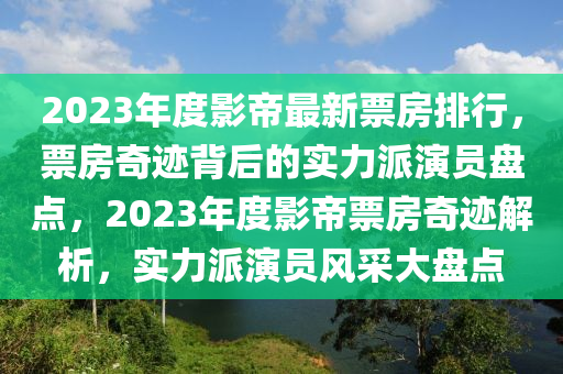 2023年度影帝最新票房排行，票房奇跡背后的實(shí)力派演員盤點(diǎn)，2023年度影帝票房奇跡解析，實(shí)力派演員風(fēng)采大盤點(diǎn)