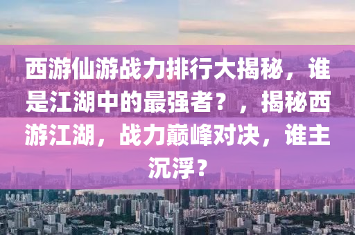 西游仙游戰(zhàn)力排行大揭秘，誰是江湖中的最強(qiáng)者？，揭秘西游江湖，戰(zhàn)力巔峰對決，誰主沉?。? class=