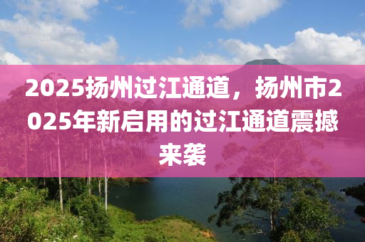 2025揚(yáng)州過江通道，揚(yáng)州市2025年新啟用的過江通道震撼來襲